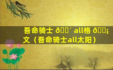 吾命骑士 🌴 all格 🐡 文（吾命骑士all太阳）
